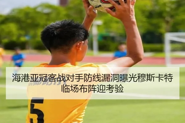 海港亚冠客战对手防线漏洞曝光穆斯卡特临场布阵迎考验